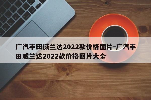 广汽丰田威兰达2022款价格图片-广汽丰田威兰达2022款价格图片大全
