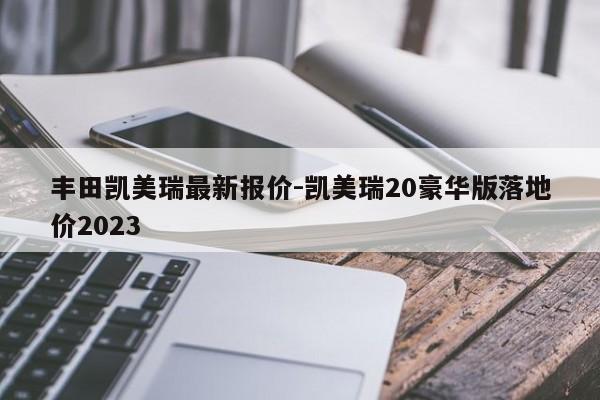 丰田凯美瑞最新报价-凯美瑞20豪华版落地价2023